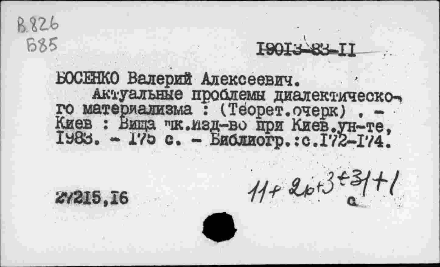 ﻿Ы>5	19013^3-11
БОСЕНКО Валерий Алексеевич.
Актуальные проблемы диалектическое» го материализма : (Тёорет.очерк) , -Киев : Вища "ж .изд-во при Киев .ун-те, 1У83. - 170 с. - Библиогр»:с.172-174.
27215,16